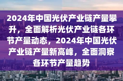 2024年中國光伏產(chǎn)業(yè)鏈產(chǎn)量攀升，全面解析光伏產(chǎn)業(yè)鏈各環(huán)節(jié)產(chǎn)量動態(tài)，2024年中國光伏產(chǎn)業(yè)鏈產(chǎn)量新高峰，全面洞察各環(huán)節(jié)產(chǎn)量趨勢