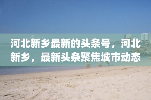 河北新鄉最新的頭條號，河北新鄉，最新頭條聚焦城市動態