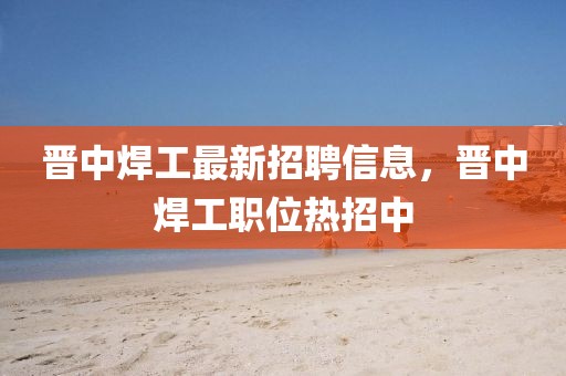 晉中焊工最新招聘信息，晉中焊工職位熱招中