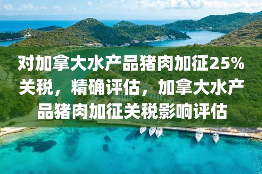 對加拿大水產品豬肉加征25%關稅，精確評估，加拿大水產品豬肉加征關稅影響評估