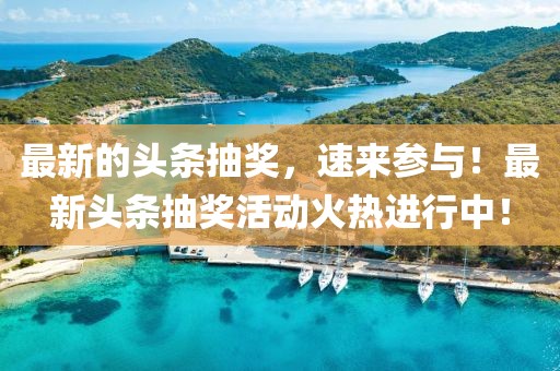 最新的頭條抽獎，速來參與！最新頭條抽獎活動火熱進行中！