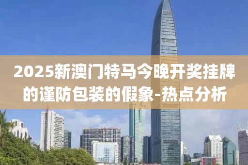 2025新澳門(mén)特馬今晚開(kāi)獎(jiǎng)掛牌的謹(jǐn)防包裝的假象-熱點(diǎn)分析
