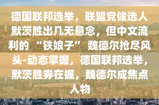 德國(guó)聯(lián)邦選舉，聯(lián)盟黨候選人默茨勝出幾無(wú)懸念，但中文流利的 “鐵娘子” 魏德爾搶盡風(fēng)頭-動(dòng)態(tài)掌握，德國(guó)聯(lián)邦選舉，默茨勝券在握，魏德爾成焦點(diǎn)人物