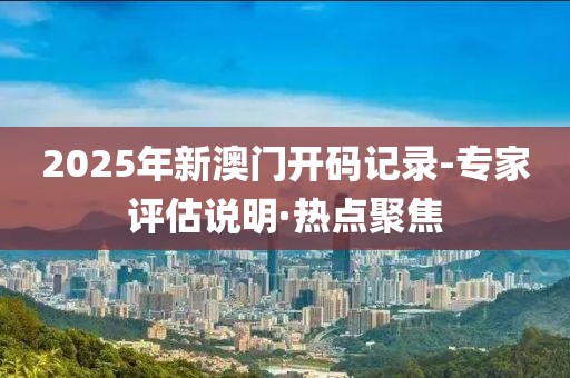 2025年新澳門開碼記錄-專家評估說明·熱點聚焦