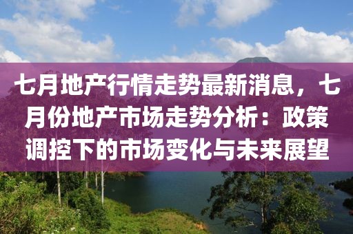 七月地產行情走勢最新消息，七月份地產市場走勢分析：政策調控下的市場變化與未來展望