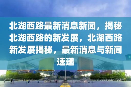 北湖西路最新消息新聞，揭秘北湖西路的新發展，北湖西路新發展揭秘，最新消息與新聞速遞