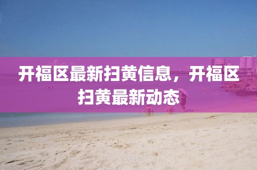 開福區(qū)最新掃黃信息，開福區(qū)掃黃最新動態(tài)