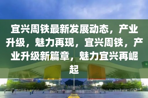 宜興周鐵最新發展動態，產業升級，魅力再現，宜興周鐵，產業升級新篇章，魅力宜興再崛起