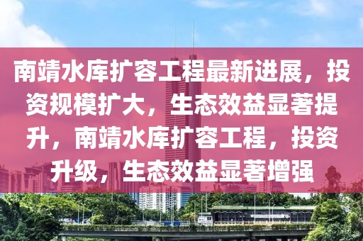 南靖水庫擴容工程最新進(jìn)展，投資規(guī)模擴大，生態(tài)效益顯著提升，南靖水庫擴容工程，投資升級，生態(tài)效益顯著增強