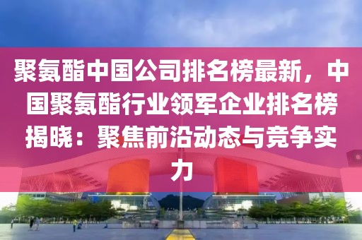 聚氨酯中國公司排名榜最新，中國聚氨酯行業領軍企業排名榜揭曉：聚焦前沿動態與競爭實力