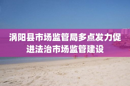 渦陽縣市場監管局多點發力促進法治市場監管建設