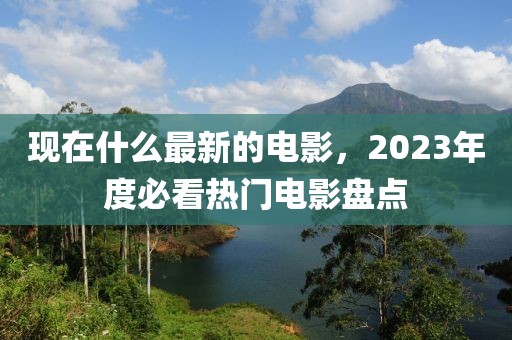 現在什么最新的電影，2023年度必看熱門電影盤點