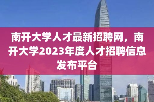 南開(kāi)大學(xué)人才最新招聘網(wǎng)，南開(kāi)大學(xué)2023年度人才招聘信息發(fā)布平臺(tái)