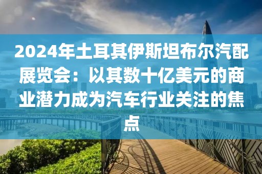 2024年土耳其伊斯坦布爾汽配展覽會：以其數十億美元的商業潛力成為汽車行業關注的焦點