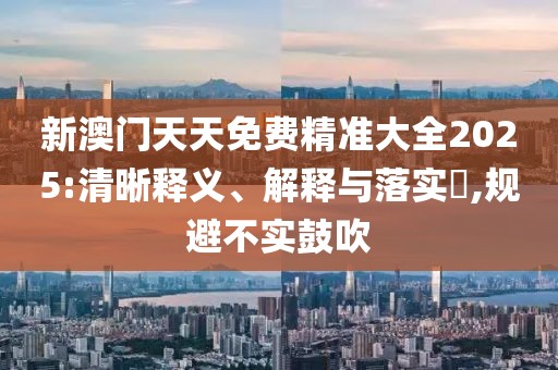 新澳門天天免費精準大全2025:清晰釋義、解釋與落實?,規避不實鼓吹
