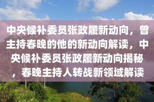 中央候補委員張政履新動向，曾主持春晚的他的新動向解讀，中央候補委員張政履新動向揭秘，春晚主持人轉戰新領域解讀