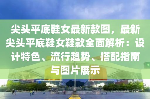 尖頭平底鞋女最新款圖，最新尖頭平底鞋女鞋款全面解析：設計特色、流行趨勢、搭配指南與圖片展示