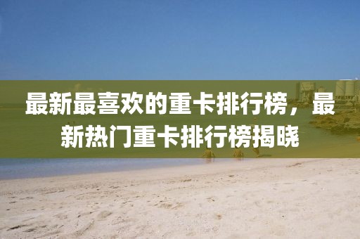 最新最喜歡的重卡排行榜，最新熱門重卡排行榜揭曉