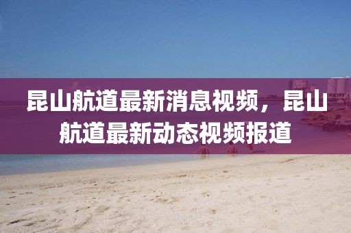 昆山航道最新消息視頻，昆山航道最新動態視頻報道
