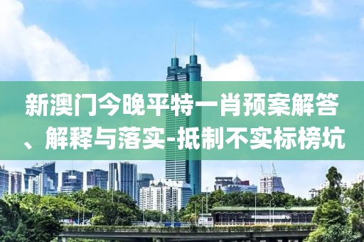 新澳門今晚平特一肖預案解答、解釋與落實-抵制不實標榜坑