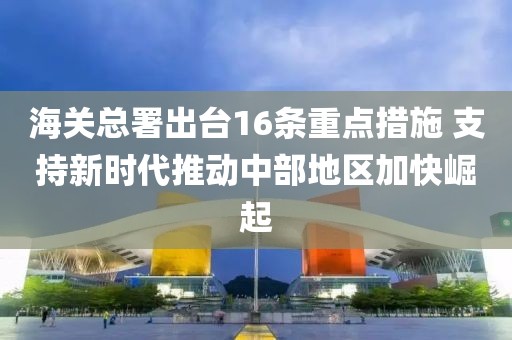 海關(guān)總署出臺(tái)16條重點(diǎn)措施 支持新時(shí)代推動(dòng)中部地區(qū)加快崛起