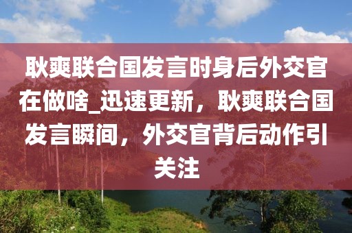 耿爽聯(lián)合國發(fā)言時身后外交官在做啥_迅速更新，耿爽聯(lián)合國發(fā)言瞬間，外交官背后動作引關(guān)注