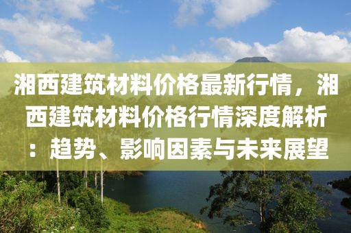 湘西建筑材料價格最新行情，湘西建筑材料價格行情深度解析：趨勢、影響因素與未來展望