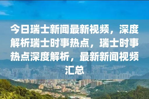 今日瑞士新聞最新視頻，深度解析瑞士時事熱點，瑞士時事熱點深度解析，最新新聞視頻匯總