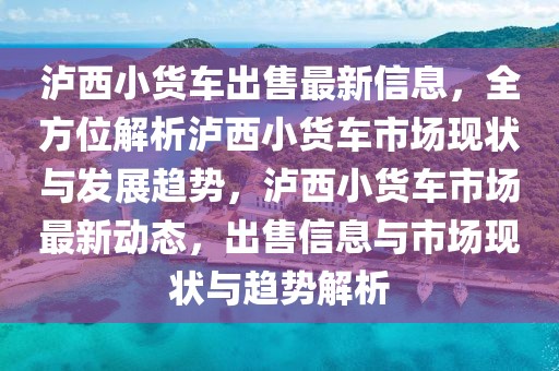 瀘西小貨車出售最新信息，全方位解析瀘西小貨車市場現狀與發展趨勢，瀘西小貨車市場最新動態，出售信息與市場現狀與趨勢解析