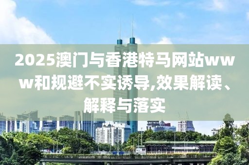 2025澳門與香港特馬網站www和規避不實誘導,效果解讀、解釋與落實