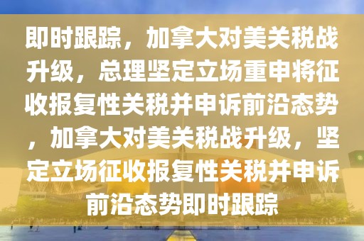 即時跟蹤，加拿大對美關(guān)稅戰(zhàn)升級，總理堅定立場重申將征收報復(fù)性關(guān)稅并申訴前沿態(tài)勢，加拿大對美關(guān)稅戰(zhàn)升級，堅定立場征收報復(fù)性關(guān)稅并申訴前沿態(tài)勢即時跟蹤