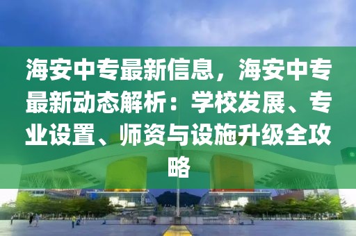 海安中專最新信息，海安中專最新動態解析：學校發展、專業設置、師資與設施升級全攻略