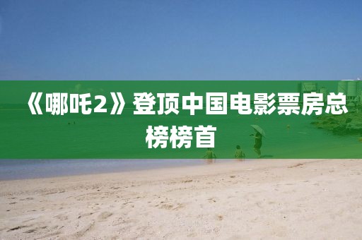 《哪吒2》登頂中國(guó)電影票房總榜榜首