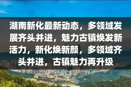 湖南新化最新動態，多領域發展齊頭并進，魅力古鎮煥發新活力，新化煥新顏，多領域齊頭并進，古鎮魅力再升級
