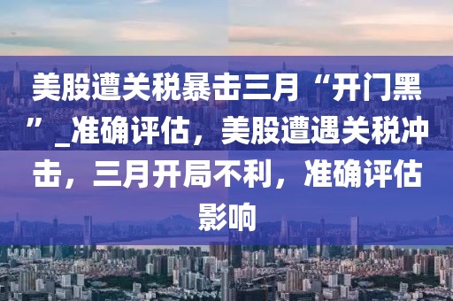 美股遭關(guān)稅暴擊三月“開門黑”_準(zhǔn)確評(píng)估，美股遭遇關(guān)稅沖擊，三月開局不利，準(zhǔn)確評(píng)估影響