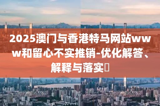 2025澳門與香港特馬網(wǎng)站www和留心不實(shí)推銷-優(yōu)化解答、解釋與落實(shí)?