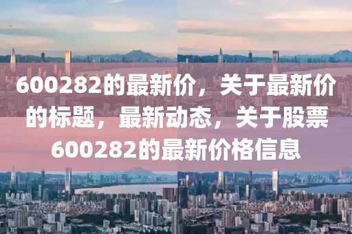 600282的最新價，關(guān)于最新價的標(biāo)題，最新動態(tài)，關(guān)于股票600282的最新價格信息