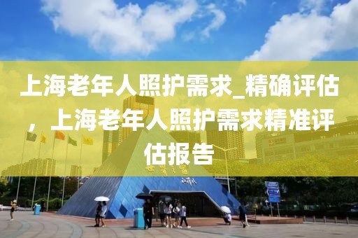 上海老年人照護需求_精確評估，上海老年人照護需求精準評估報告