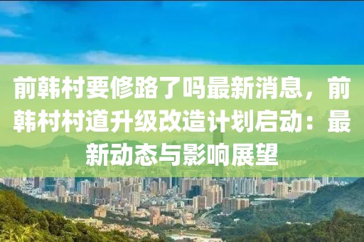 前韓村要修路了嗎最新消息，前韓村村道升級改造計劃啟動：最新動態(tài)與影響展望
