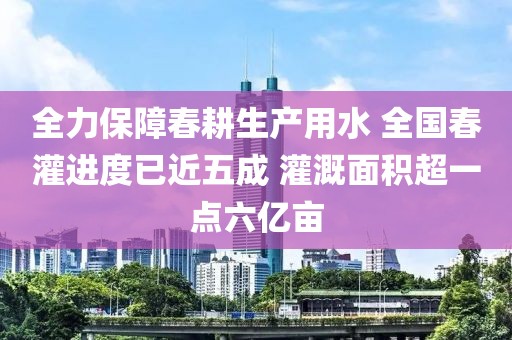 全力保障春耕生產(chǎn)用水 全國春灌進(jìn)度已近五成 灌溉面積超一點(diǎn)六億畝