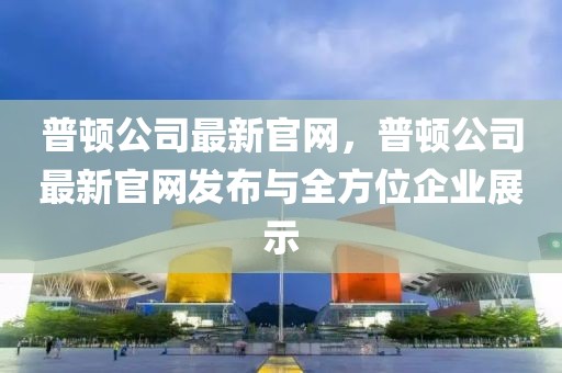普頓公司最新官網(wǎng)，普頓公司最新官網(wǎng)發(fā)布與全方位企業(yè)展示