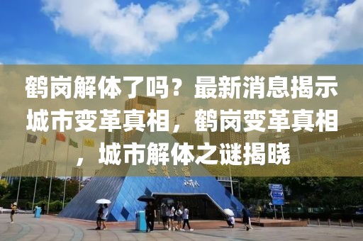 鶴崗解體了嗎？最新消息揭示城市變革真相，鶴崗變革真相，城市解體之謎揭曉