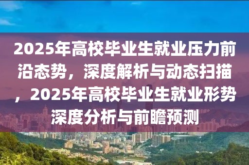 2025年高校畢業(yè)生就業(yè)壓力前沿態(tài)勢，深度解析與動態(tài)掃描，2025年高校畢業(yè)生就業(yè)形勢深度分析與前瞻預測