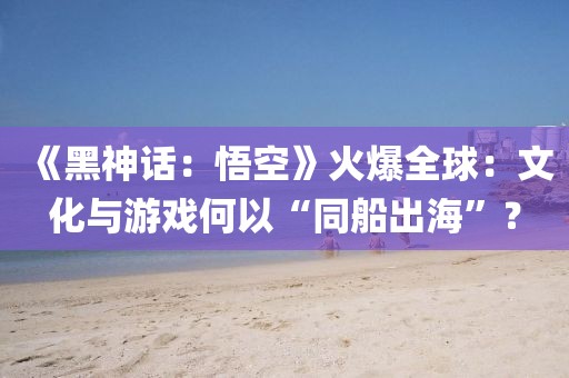 《黑神話：悟空》火爆全球：文化與游戲何以“同船出海”？