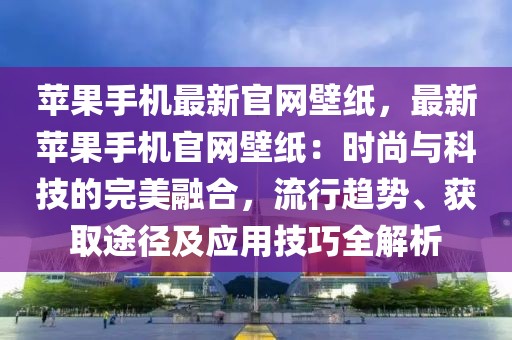 蘋果手機最新官網壁紙，最新蘋果手機官網壁紙：時尚與科技的完美融合，流行趨勢、獲取途徑及應用技巧全解析