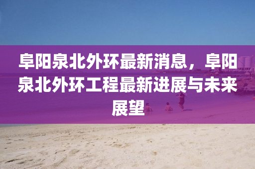 阜陽泉北外環最新消息，阜陽泉北外環工程最新進展與未來展望
