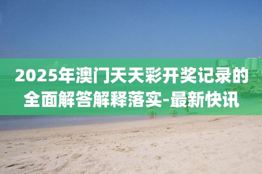 2025年澳門天天彩開獎記錄的全面解答解釋落實-最新快訊