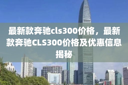 最新款奔馳cls300價格，最新款奔馳CLS300價格及優惠信息揭秘