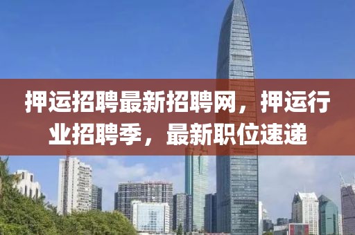 押運招聘最新招聘網，押運行業招聘季，最新職位速遞