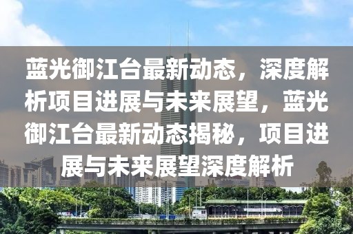 藍(lán)光御江臺最新動態(tài)，深度解析項目進(jìn)展與未來展望，藍(lán)光御江臺最新動態(tài)揭秘，項目進(jìn)展與未來展望深度解析